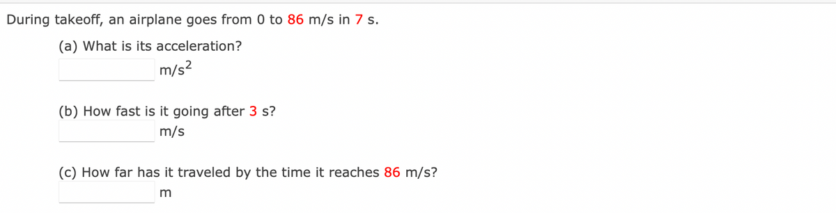During takeoff, an airplane goes from 0 to 86 m/s in 7 s.
(a) What is its acceleration?
m/s?
(b) How fast is it going after 3 s?
m/s
(c) How far has it traveled by the time it reaches 86 m/s?
