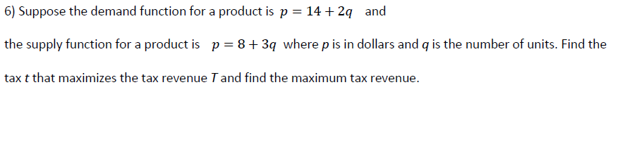 6) Suppose the demand function for a product is p = 14 + 2q and
the supply function for a product is p= 8+ 3q where p is in dollars and q is the number of units. Find the
tax t that maximizes the tax revenue I and find the maximum tax revenue.
