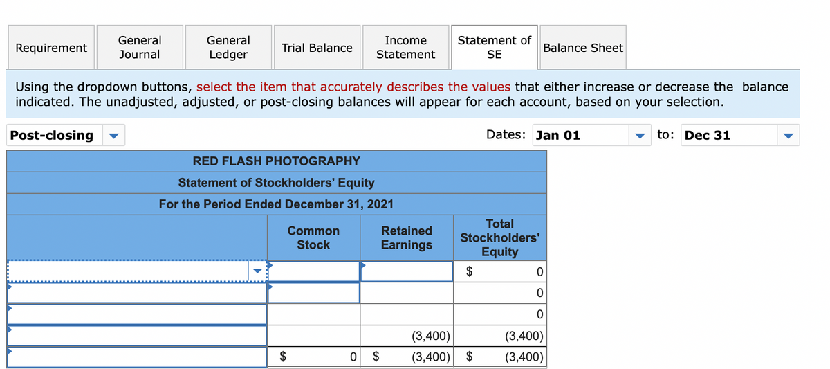 General
General
Income
Statement of
Requirement
Trial Balance
Balance Sheet
Journal
Ledger
Statement
SE
Using the dropdown buttons, select the item that accurately describes the values that either increase or decrease the balance
indicated. The unadjusted, adjusted, or post-closing balances will appear for each account, based on your selection.
Post-closing
Dates: Jan 01
to: Dec 31
RED FLASH PHOTOGRAPHY
Statement of Stockholders' Equity
For the Period Ended December 31, 2021
Total
Common
Retained
Stockholders'
Stock
Earnings
Equity
$
(3,400)
(3,400)
$
(3,400) $
(3,400)
%24
