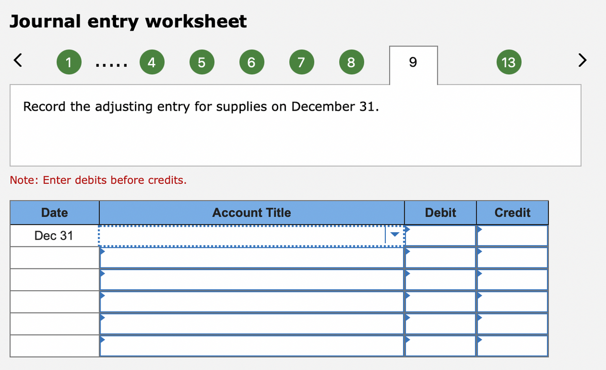 Journal entry worksheet
1
4
7
13
>
Record the adjusting entry for supplies on December 31.
Note: Enter debits before credits.
Date
Account Title
Debit
Credit
Dec 31
