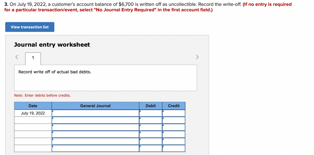 3. On July 19, 2022, a customer's account balance of $6,700 is written off as uncollectible. Record the write-off. (If no entry is required
for a particular transaction/event, select "No Journal Entry Required" in the first account field.)
View transaction list
Journal entry worksheet
1
>
Record write off of actual bad debts.
Note: Enter debits before credits.
Date
General Journal
Debit
Credit
July 19, 2022
