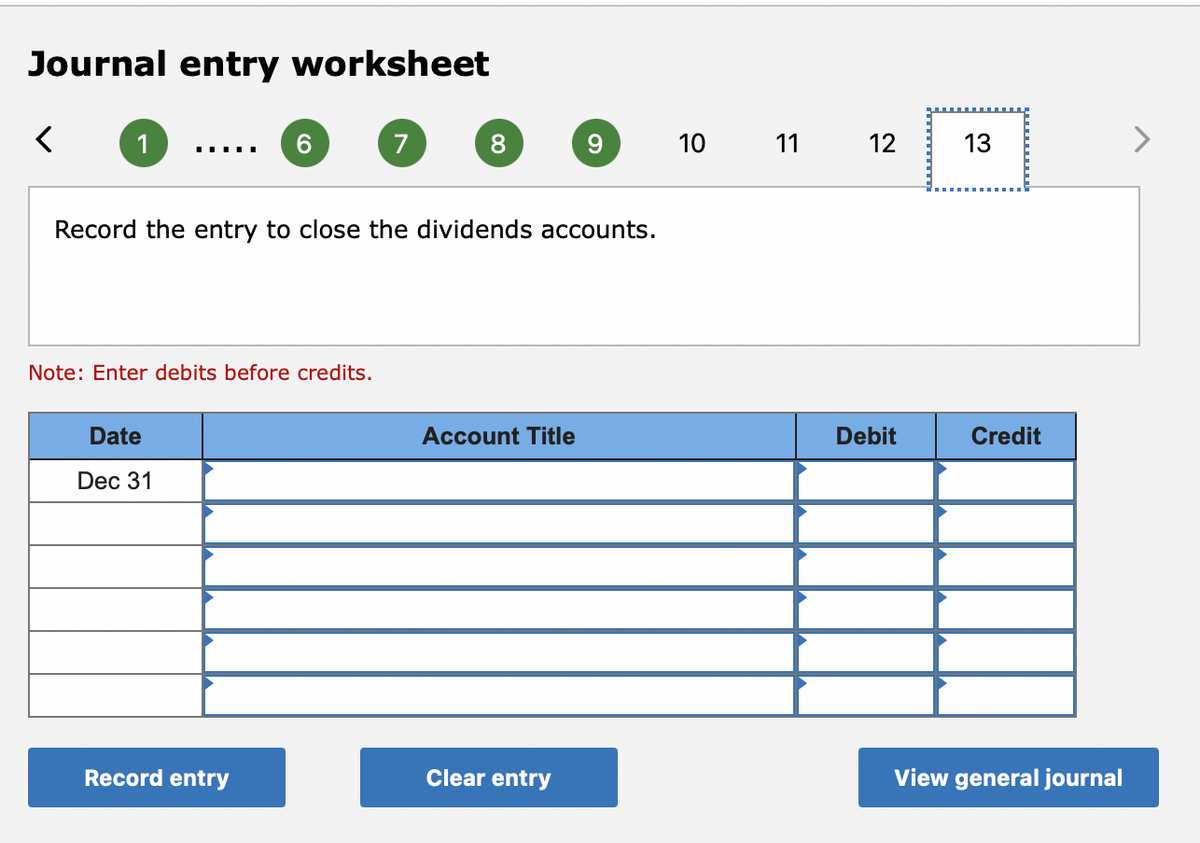 Journal entry worksheet
1
6.
7
8.
10
11
12
13
Record the entry to close the dividends accounts.
Note: Enter debits before credits.
Date
Account Title
Debit
Credit
Dec 31
Record entry
Clear entry
View general journal
