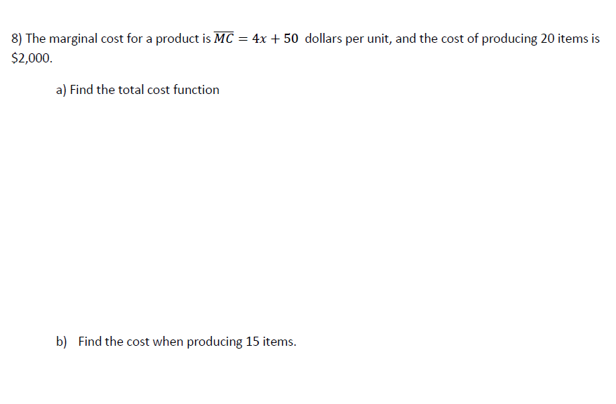 8) The marginal cost for a product is MC = 4x + 50 dollars per unit, and the cost of producing 20 items is
$2,000.
a) Find the total cost function
b) Find the cost when producing 15 items.
