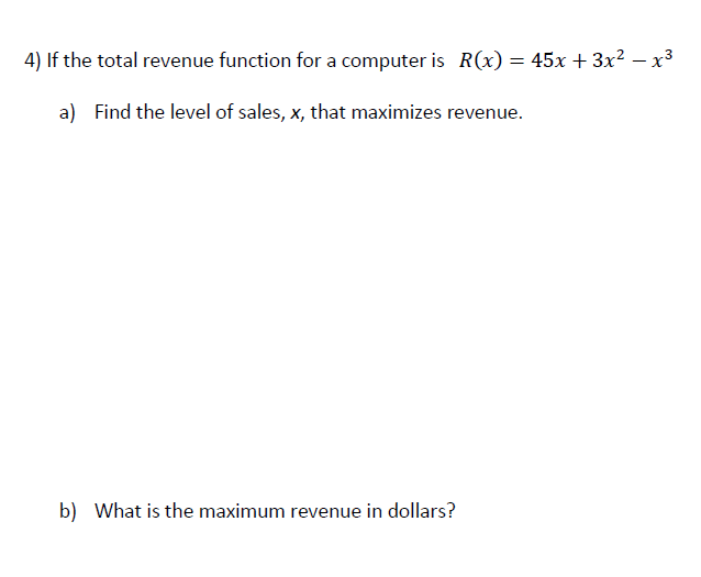 4) If the total revenue function for a computer is R(x) = 45x + 3x² – x³
a) Find the level of sales, x, that maximizes revenue.
b) What is the maximum revenue in dollars?
