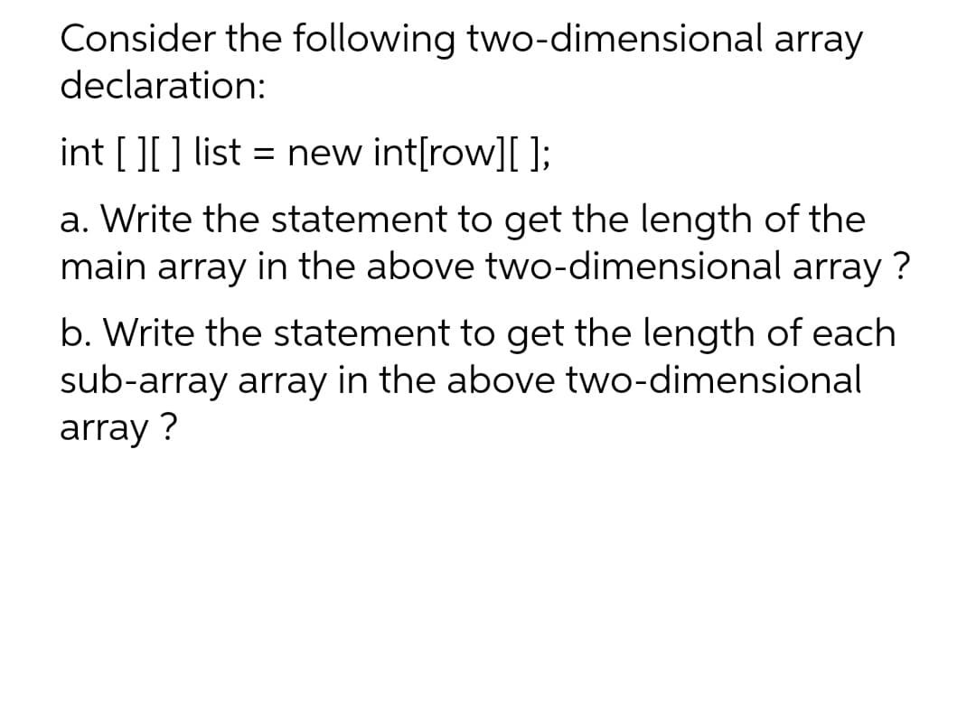 Consider the following two-dimensional array
declaration:
int [ ][ ] list = new int[row][ ];
a. Write the statement to get the length of the
main array in the above two-dimensional array ?
b. Write the statement to get the length of each
sub-array array in the above two-dimensional
array ?
