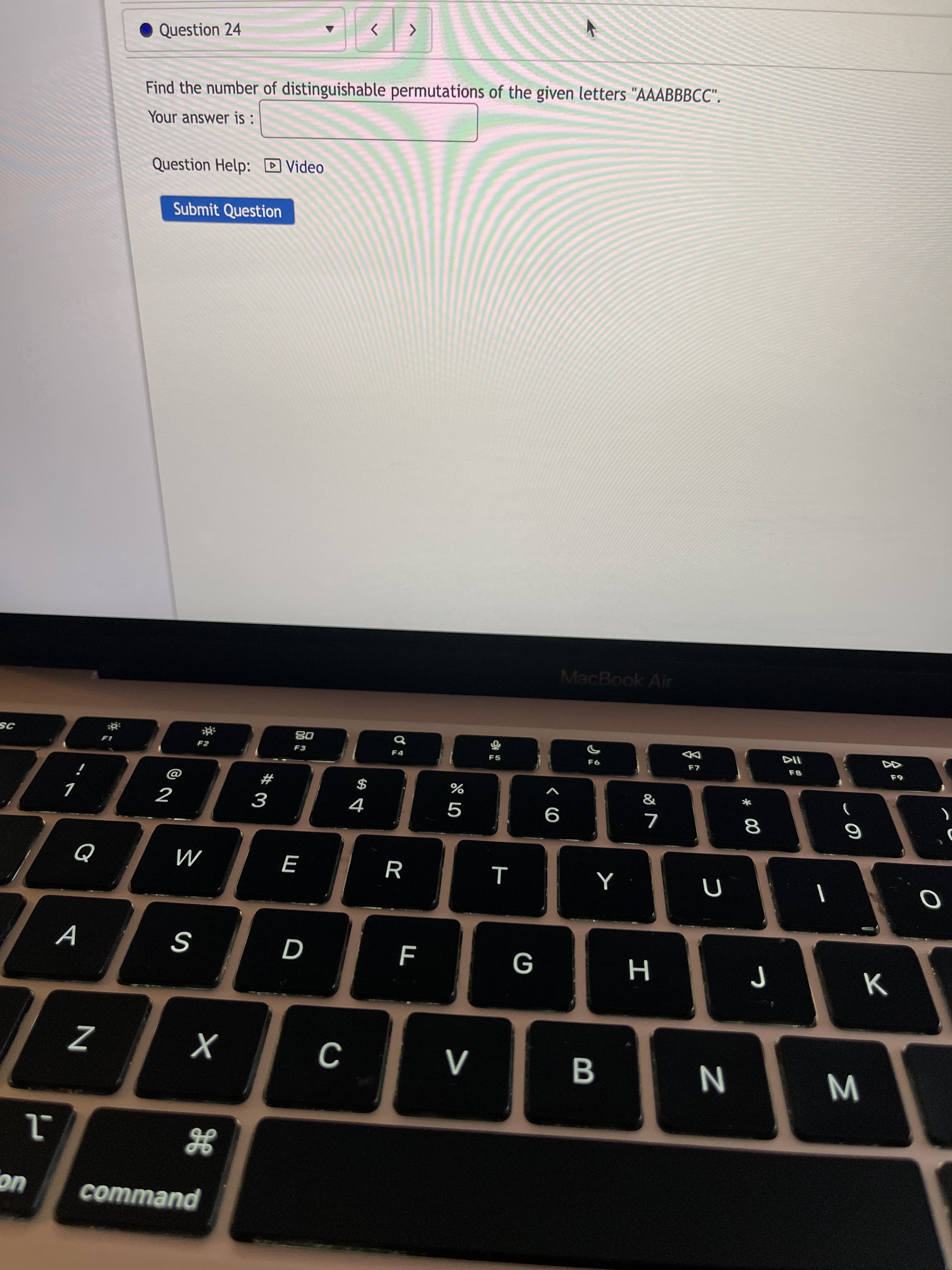 M
# 00
B
Question 24
Find the number of distinguishable permutations of the given letters "AAABBBCC".
Your answer is :
Question Help: D Video
Submit Question
MacBook Air
08
F3
F4
F5
114
#
$
%
18
R
A
N
command
