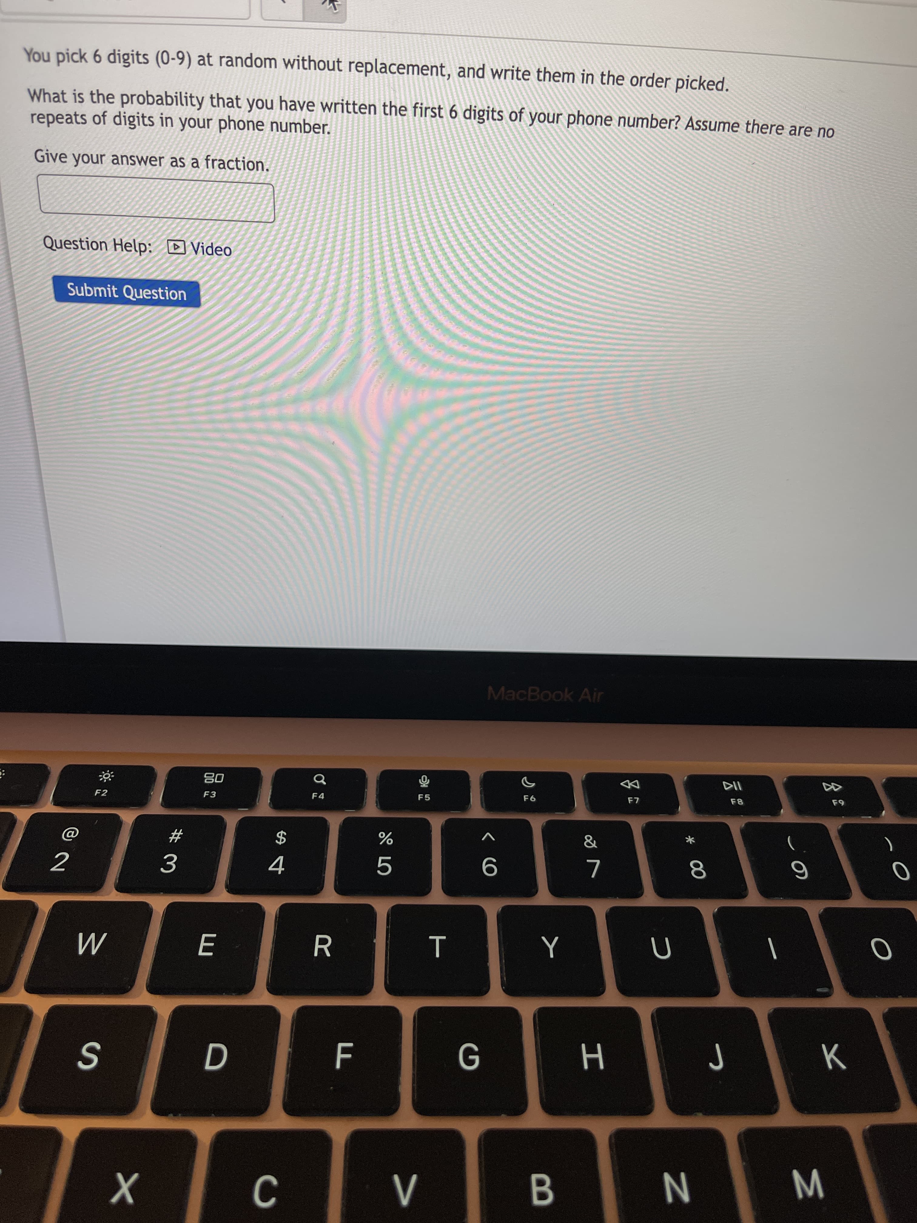 * 00
工
B
E
You pick 6 digits (0-9) at random without replacement, and write them in the order picked.
What is the probability that you have written the first 6 digits of your phone number? Assume there are no
repeats of digits in your phone number.
Give your answer as a fraction.
Question Help: D Video
Submit Question
MacBook Air
DD
08
F3
F5
F4
F2
V
2$
4
%23
3.
R
|
