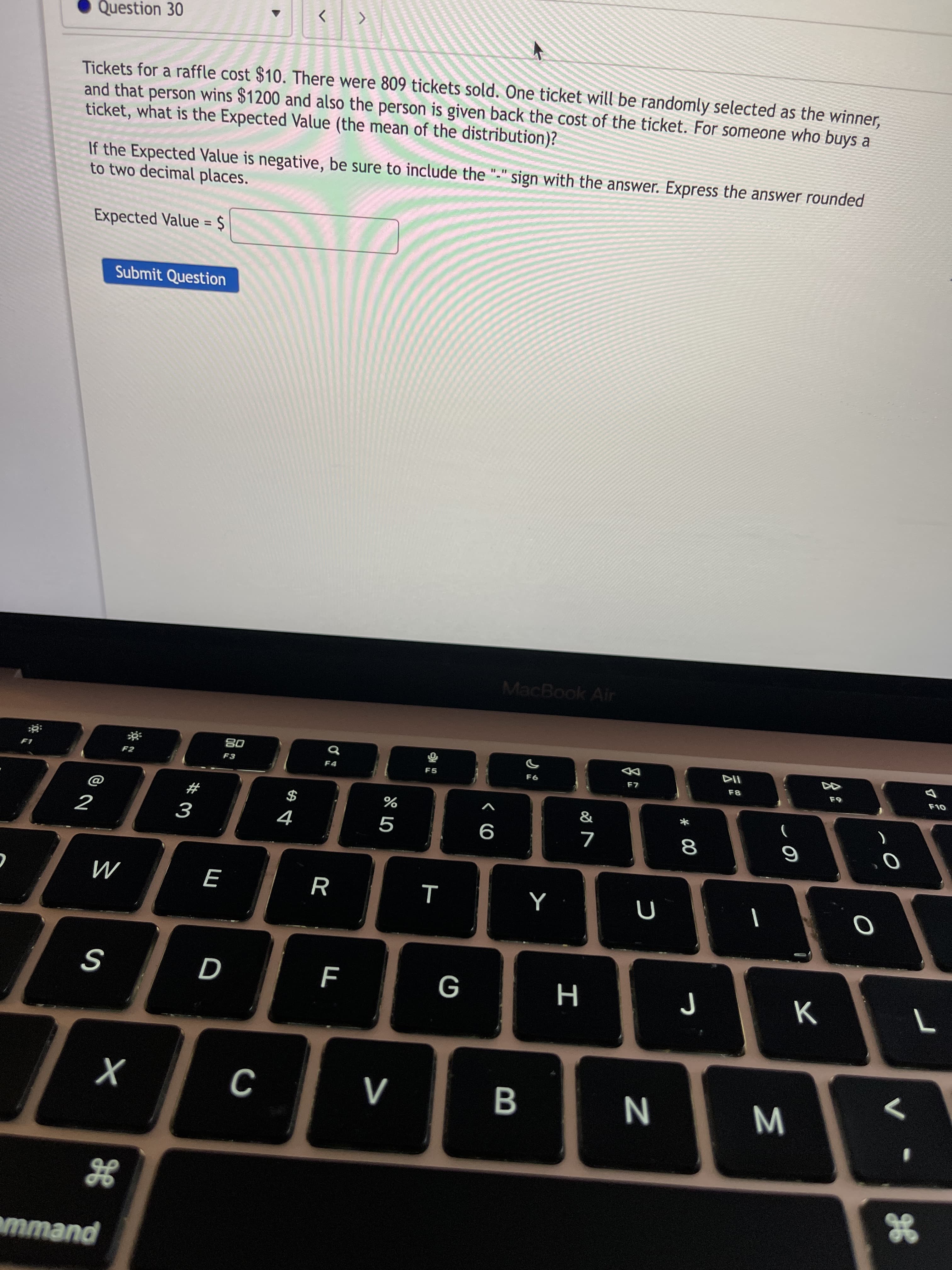 Σ
* 00
B
Question 30
<>
Tickets for a raffle cost $10. There were 809 tickets sold. One ticket will be randomly selected as the winner.
and that person wins $1200 and also the person is given back the cost of the ticket. For someone who buys a
ticket, what is the Expected Value (the mean of the distribution)?
If the Expected Value is negative, be sure to include the "-" sign with the answer. Express the answer rounded
to two decimal places.
Expected Value = $
%3D
Submit Question
MacBook Air
08
F3
F2
F4
F5
#
$
9
M
G
K
N
gE
puewu
