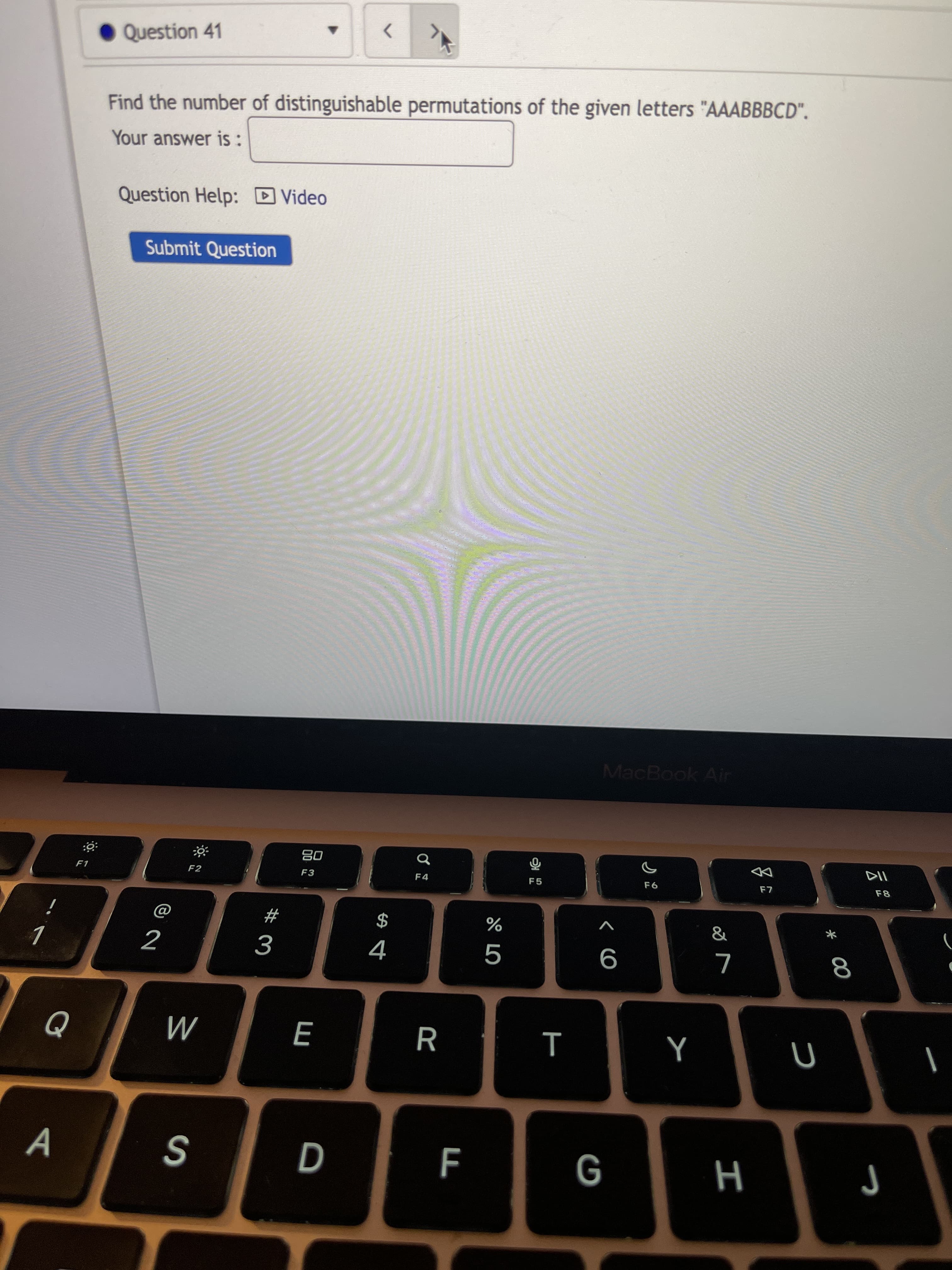 * 00
• Question 41
<>
Find the number of distinguishable permutations of the given letters "AAABBBCD".
Your answer is:
Question Help: D Video
Submit Question
MacBook Air
DD
08
F3
F8
F4
F5
F1
F2
&
*
2
9
E
R
F
H 9
