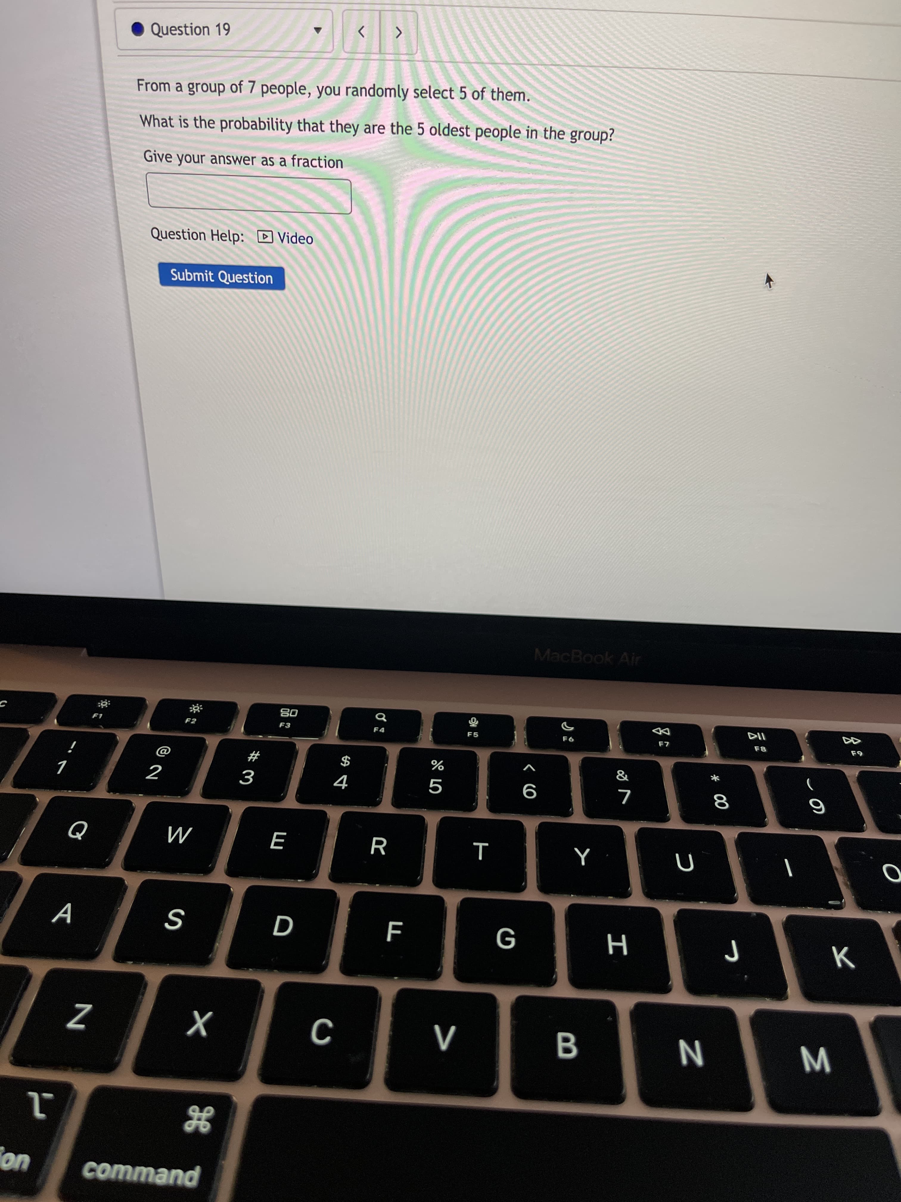 Σ
* 00
I
Question 19
From a group of 7 people, you randomly select 5 of them.
What is the probability that they are the 5 oldest people in the group?
Give your answer as a fraction
Question Help: D Video
Submit Question
MacBook Air
08
F2
F3
F8
#
$
9
R
M
A
D
G
uo
command
