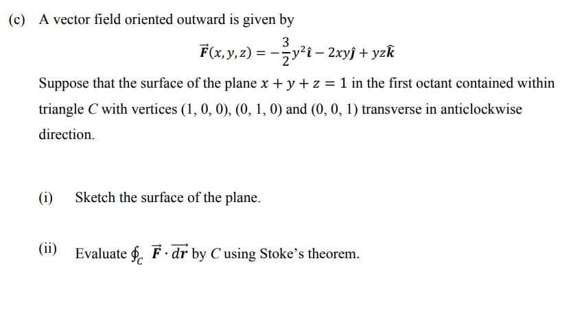 (c) A vector field oriented outward is given by
F(x, y, z) = -y²i – 2xyj + yzk
||
Suppose that the surface of the plane x + y + z = 1 in the first octant contained within
triangle C with vertices (1, 0, 0), (0, 1, 0) and (0, 0, 1) transverse in anticlockwise
direction.
(i)
Sketch the surface of the plane.
(ii)
Evaluate f. F· dr by C using Stoke's theorem.
