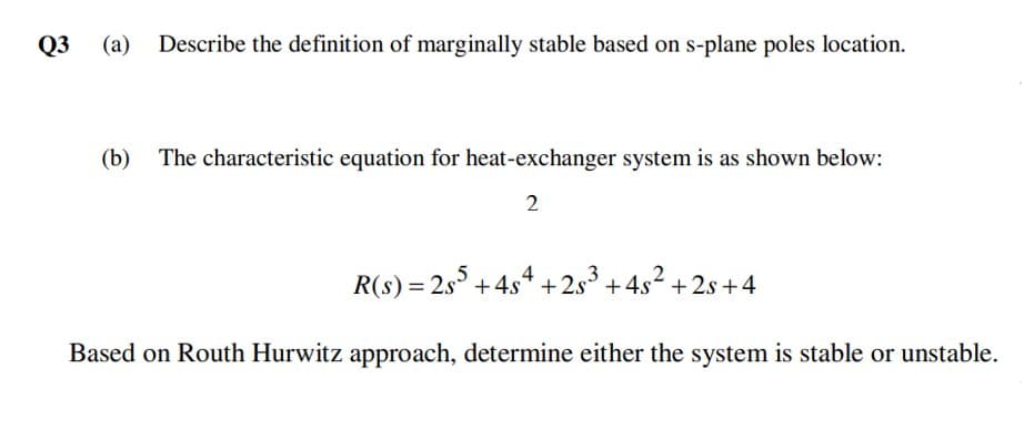 Q3
(a)
Describe the definition of marginally stable based on s-plane poles location.
(b)
The characteristic equation for heat-exchanger system is as shown below:
2
R(s) = 2s° +4s4 +2s° + 4s2 + 2s+4
Based on Routh Hurwitz approach, determine either the system is stable or unstable.
