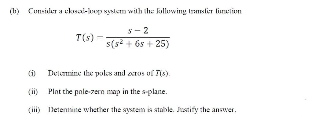 (b)
Consider a closed-loop system with the following transfer function
- 2
T(s):
s(s2 + 6s + 25)
(i)
Determine the poles and zeros of T(s).
(ii) Plot the pole-zero map in the s-plane.
(iii) Determine whether the system is stable. Justify the answer.
