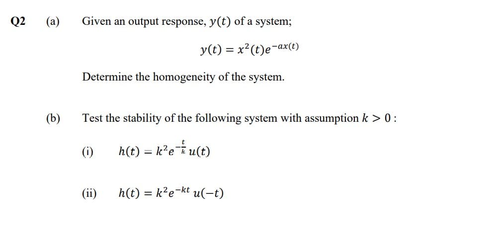 Q2
(a)
Given an output response, y(t) of a system;
y(t) = x²(t)e¬ax(t)
-az
Determine the homogeneity of the system.
(b)
Test the stability of the following system with assumption k > 0:
(i)
h(t) = k?e*u(t)
(ii)
h(t) = k?e¬kt u(-t)
%3D
