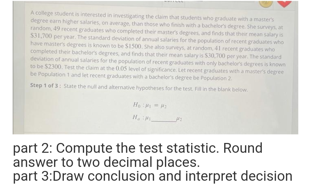 A college student is interested in investigating the claim that students who graduate with a master's
degree earn higher salaries, on average, than those who finish with a bachelor's degree. She surveys, at
random, 49 recent graduates who completed their master's degrees, and finds that their mean salary is
$31,700 per year. The standard deviation of annual salaries for the population of recent graduates who
have master's degrees is known to be $1500. She also surveys, at random, 41 recent graduates who
completed their bachelor's degrees, and finds that their mean salary is $30,700 per year. The standard
deviation of annual salaries for the population of recent graduates with only bachelor's degrees is known
to be $2300. Test the claim at the 0.05 level of significance. Let recent graduates with a master's degree
be Population 1 and let recent graduates with a bachelor's degree be Population 2.
Step 1 of 3: State the null and alternative hypotheses for the test. Fill in the blank below.
Ho H1 = H2
H2
: "H
part 2: Compute the test statistic. Round
answer to two decimal places.
part 3:Draw conclusion and interpret decision
