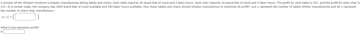A division of the Winston Furniture Company manufactures dining tables and chairs. Each table requires 40 board feet of wood and 3 labor-hours. Each chair requires 16 board feet of wood and 4 labor-hours. The profit for each table is $50, and the profit for each chair is
$35. In a certain week, the company has 3200 board feet of wood available and 520 labor-hours available. How many tables and chairs should Winston manufacture to maximize its profit? (Let x represent the number of tables Winton manufactures and let y represent
the number of chairs they manufacture.)
(x, y) = (
What is the maximum profit?
