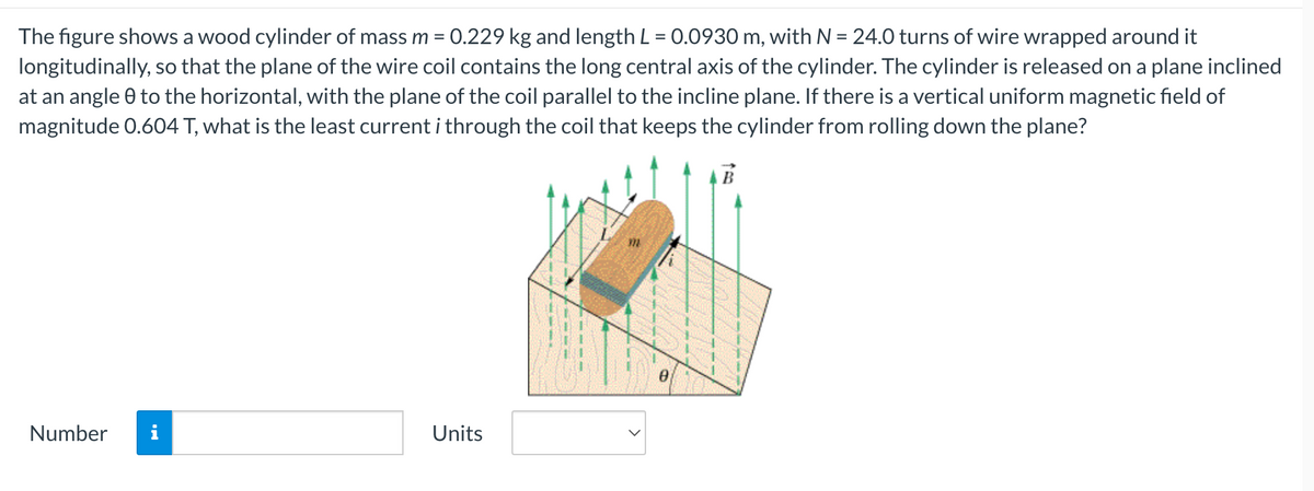 The figure shows a wood cylinder of mass m = 0.229 kg and length L = 0.0930 m, with N = 24.0 turns of wire wrapped around it
longitudinally, so that the plane of the wire coil contains the long central axis of the cylinder. The cylinder is released on a plane inclined
at an angle 0 to the horizontal, with the plane of the coil parallel to the incline plane. If there is a vertical uniform magnetic field of
magnitude 0.604 T, what is the least current i through the coil that keeps the cylinder from rolling down the plane?
Number
Units
