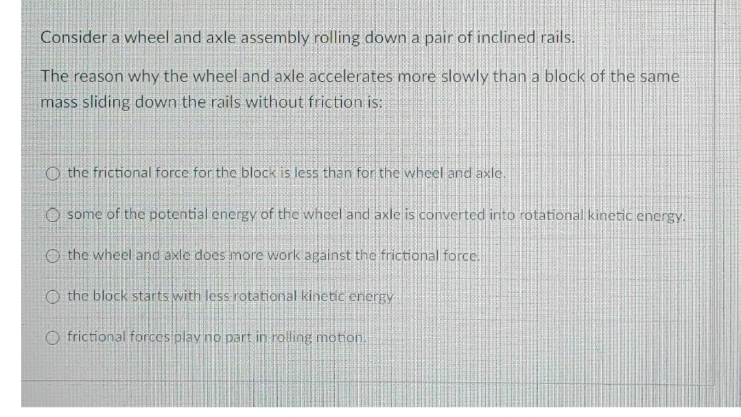 Consider a wheel and axle assembly rolling down a pair of inclined rails.
The reason why the wheel and axle accelerates more slowly than a block of the same
mass sliding down the rails without friction s:
O the frictional force for the block is less than for the wheel and axle.
O some of the potential energy of the whoel and axle is converted into rotational kinetic energy.
O the wheel and axle docs more work against the frictional force.
O the block starts with less rotational kinetic energy
frictional forces play no part in rolling motion.
