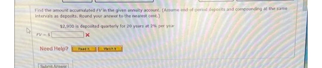 Find the amount accumulated FV in the given annuity account. (Assume end -of-period deposits and compounding at the same
intervals as deposits. Round your answer to the nearest cent.)
$2,900 is deposited quarterly for 20 years at 2% per year
FV = $
Need Help?
Read
Watch It
Submit Answer
