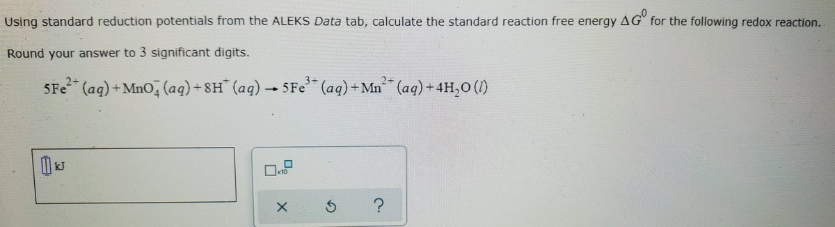 Using standard reduction potentials from the ALEKS Data tab, calculate the standard reaction free energy AG" for the following redox reaction.
Round your answer to 3 significant digits.
5Fe (aq)+MnO, (aq) +8H¨ (aq) → 5Fe (aq)+Mn (aq) + 4H,0 (1)
