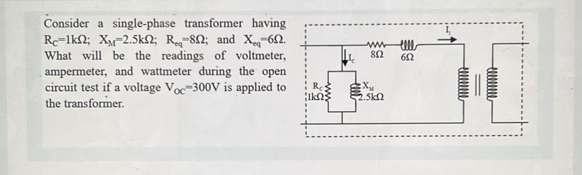 Consider a single-phase transformer having
Rc-1k; XM 2.5kn; Re-802; and X-69.
What will be the readings of voltmeter,
ampermeter, and wattmeter during the open
circuit test if a voltage Voc-300V is applied to
the transformer.
Res
1ΚΩΣ
www ell
892
652
X₁
2.5k
000000000