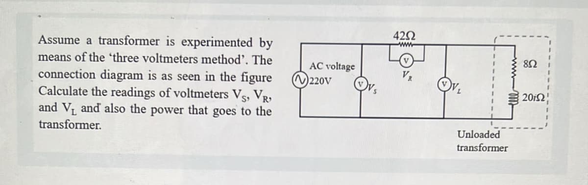 Assume a transformer is experimented by
means of the 'three voltmeters method'. The
connection diagram is as seen in the figure
Calculate the readings of voltmeters VS, VR,
and V₁ and also the power that goes to the
transformer.
AC voltage
220V
42Ω
www
Unloaded
transformer
elll
852
2012!