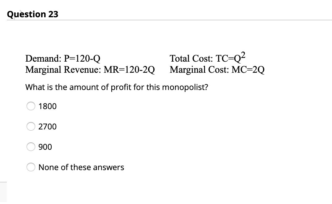 Question 23
Demand: P=120-Q
Marginal Revenue: MR=120-2Q
Total Cost: TC=Q²
Marginal Cost: MC=2Q
What is the amount of profit for this monopolist?
1800
2700
900
None of these answers
