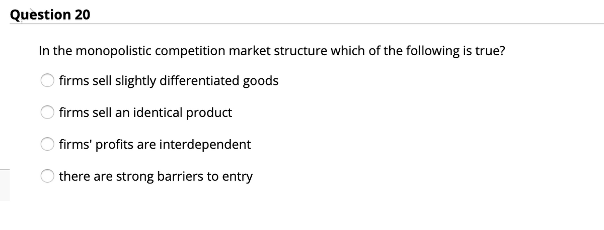 Question 20
In the monopolistic competition market structure which of the following is true?
firms sell slightly differentiated goods
firms sell an identical product
firms' profits are interdependent
there are strong barriers to entry
