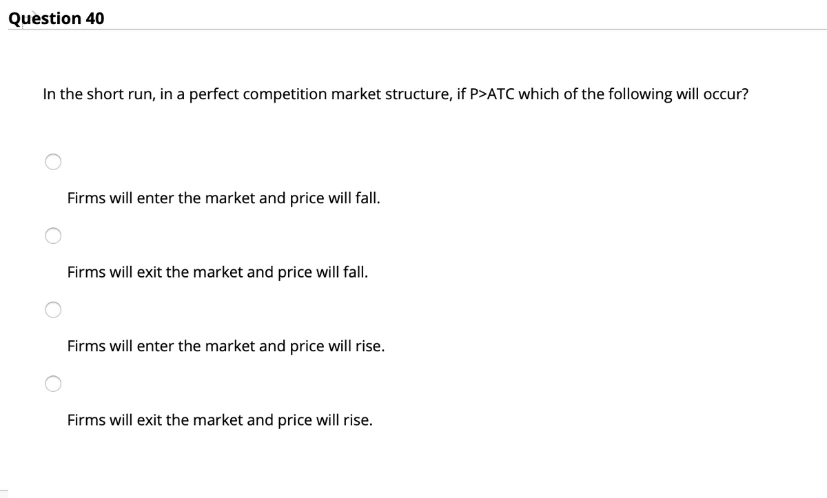 Question 40
In the short run, in a perfect competition market structure, if P>ATC which of the following will occur?
Firms will enter the market and price will fall.
Firms will exit the market and price will fall.
Firms will enter the market and price will rise.
Firms will exit the market and price will rise.
