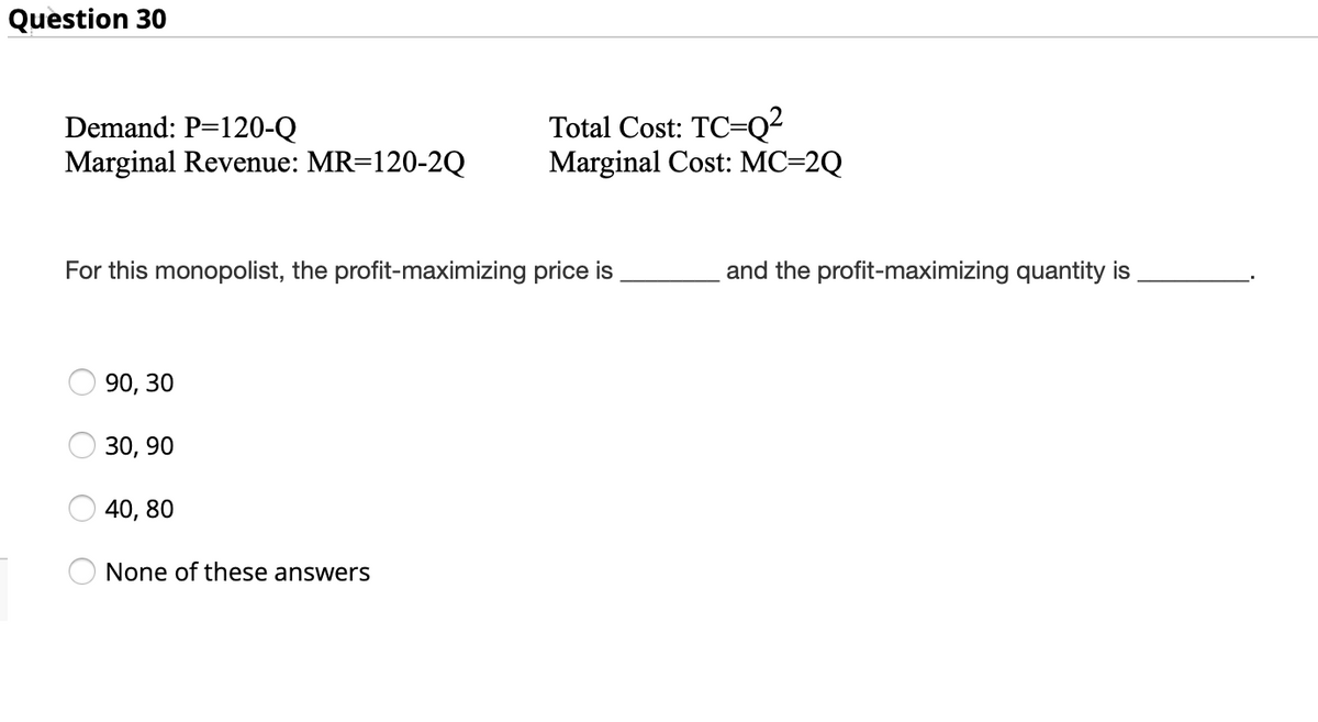 Question 30
Demand: P=120-Q
Marginal Revenue: MR=120-2Q
Total Cost: TC=Q²
Marginal Cost: MC=2Q
For this monopolist, the profit-maximizing price is
and the profit-maximizing quantity is
90, 30
30, 90
40, 80
None of these answers
O O O
