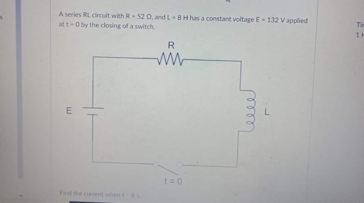 A series RL circuit with R = 52 Q, and L= 8 H has a constant voltage E = 132 V applied
at t = 0 by the closing of a switch.
Tir
1 H
R
E
t =0
Find the current when t-8 s.
