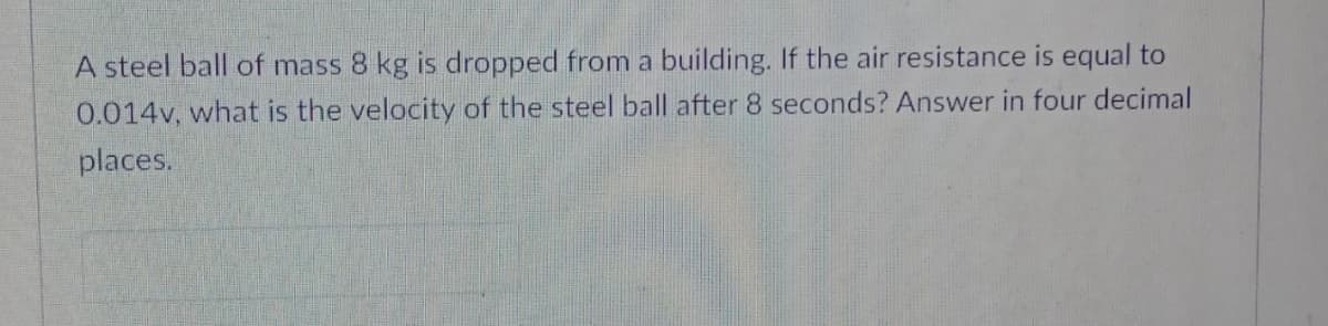 A steel ball of mass 8 kg is dropped from a building. If the air resistance is equal to
0.014v, what is the velocity of the steel ball after 8 seconds? Answer in four decimal
places.
