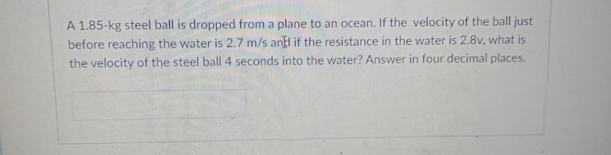 A 1.85-kg steel ball is dropped from a plane to an ocean. If the velocity of the ball just
before reaching the water is 2.7 m/s and if the resistance in the water is 2.8v, what is
the velocity of the steel ball 4 seconds into the water? Answer in four decimal places.

