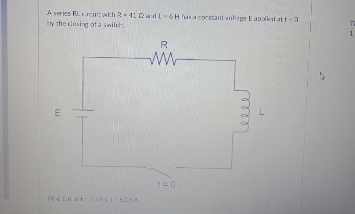 A series RL circuit with R = 41 Q and L = 6 H has a constant voltage E applied at t 0
by the closing of a switch.
Ti
t = 0
Find E if at t 3.49 s. i- 6.06 A.
