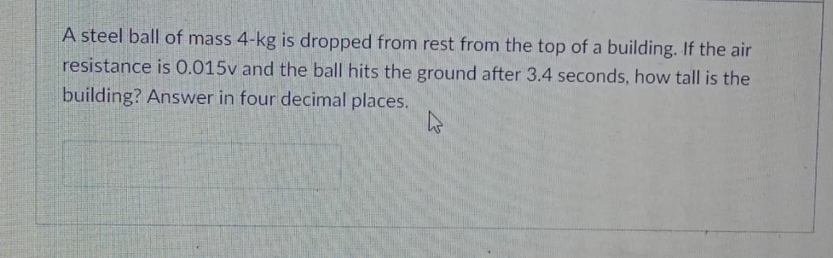 A steel ball of mass 4-kg is dropped from rest from the top of a building. If the air
resistance is 0.015v and the ball hits the ground after 3.4 seconds, how tall is the
building? Answer in four decimal places.
