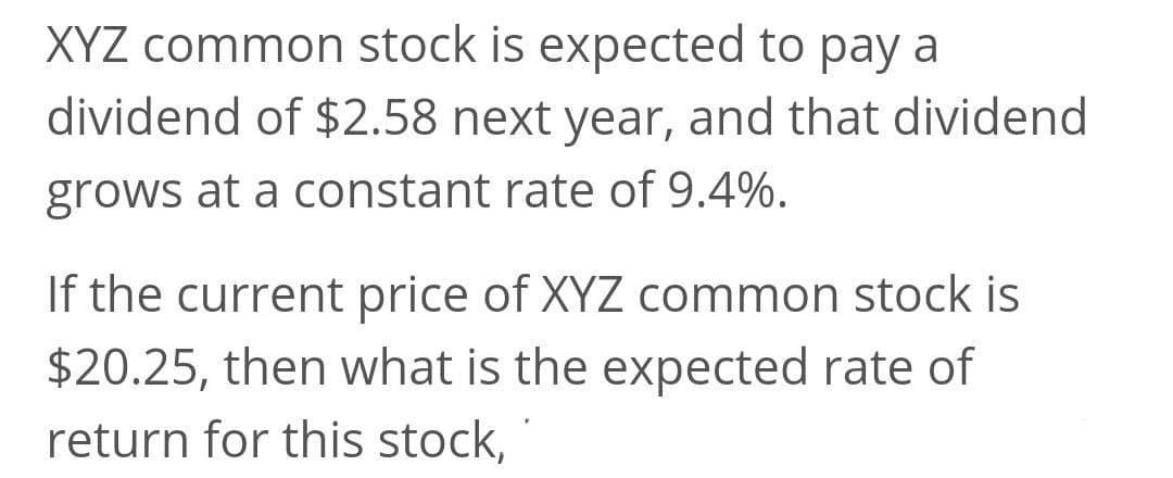 XYZ common stock is expected to pay a
dividend of $2.58 next year, and that dividend
grows at a constant rate of 9.4%.
If the current price of XYZ common stock is
$20.25, then what is the expected rate of
return for this stock,
