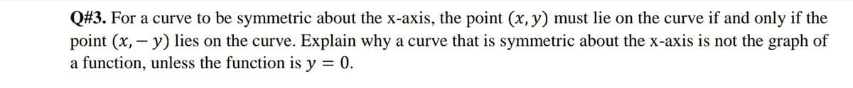 Q#3. For a curve to be symmetric about the x-axis, the point (x, y) must lie on the curve if and only if the
point (x, – y) lies on the curve. Explain why a curve that is symmetric about the x-axis is not the graph of
a function, unless the function is y = 0.

