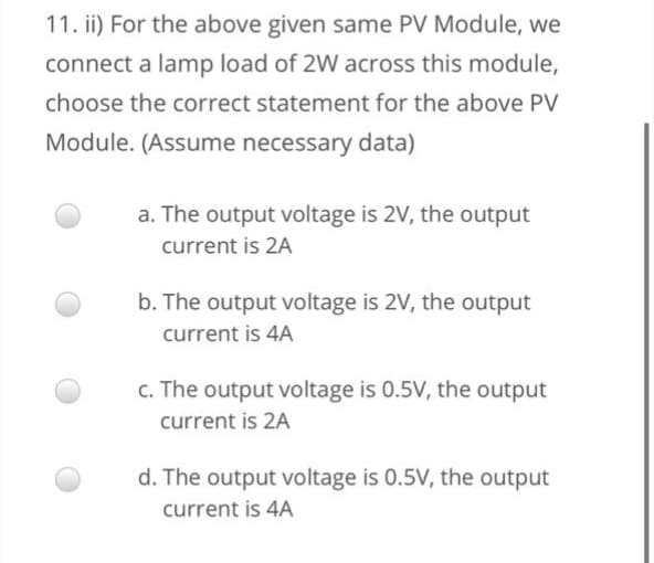 11. ii) For the above given same PV Module, we
connect a lamp load of 2W across this module,
choose the correct statement for the above PV
Module. (Assume necessary data)
a. The output voltage is 2V, the output
current is 2A
b. The output voltage is 2V, the output
current is 4A
c. The output voltage is 0.5V, the output
current is 2A
d. The output voltage is 0.5V, the output
current is 4A
