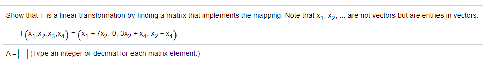 Show that T is a linear transformation by finding a matrix that implements the mapping. Note that x,, X2, .
are not vectors but are entries in vectors.
...
T(X1,X2 .X3 .X4) = (×1 + 7X2, 0, 3X2 + X4. X2– X4)
A =
(Type an integer or decimal for each matrix element.)
