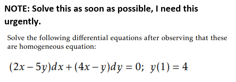 NOTE: Solve this as soon as possible, I need this
urgently.
Solve the following differential equations after observing that these
are homogeneous equation:
(2x – 5y)dx+ (4x – y)dy = 0; y(1) = 4

