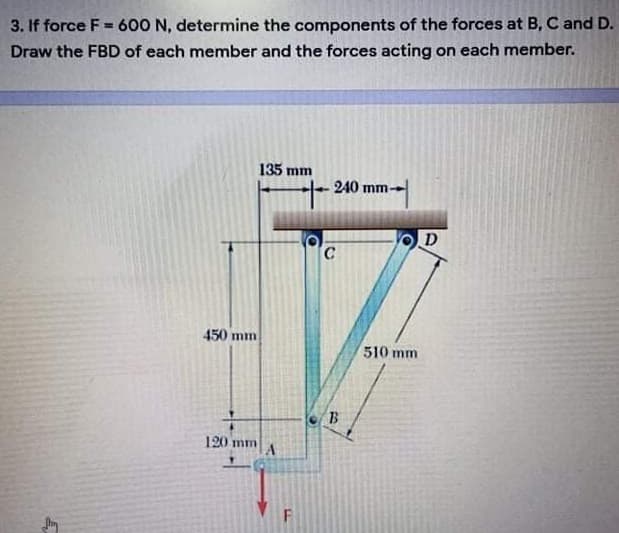 3. If force F = 600 N, determine the components of the forces at B, C and D.
Draw the FBD of each member and the forces acting on each member.
135 mm
-240 mm-
D
450 mm
510 mm
B
120 mm
