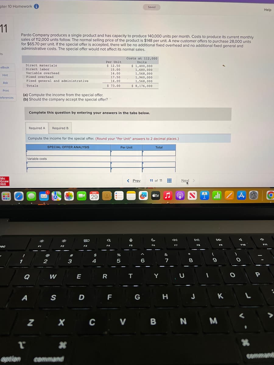 pter 10 Homework
11
ts
eBook
Hint
Ask
Print
References
Mc
Graw
Hill
-==
esc
Pardo Company produces a single product and has capacity to produce 140,000 units per month. Costs to produce its current monthly
sales of 112,000 units follow. The normal selling price of the product is $148 per unit. A new customer offers to purchase 28,000 units
for $65.70 per unit. If the special offer is accepted, there will be no additional fixed overhead and no additional fixed general and
administrative costs. The special offer would not affect its normal sales.
1
option
!
Direct materials
Direct labor
Variable overhead
Fixed overhead
Fixed general and administrative
Totals
(a) Compute the income from the special offer.
(b) Should the company accept the special offer?
r
Required A
A
Variable costs
G
Complete this question by entering your answers in the tabs below.
Z
F1
Compute the income for the special offer. (Round your "Per Unit" answers to 2 decimal places.)
SPECIAL OFFER ANALYSIS
Per Unit
@
Required B
2
W
S
0²
F2
*
#
command
3
E
20
F3
D
Per Unit.
$ 12.50
15.00
MAR
29
X C
14.00
17.50
14.00
$ 73.00
4
O
a
F4
R
F
%
Costs at 112,000
Units
$ 1,400,000
1,680,000
1,568,000
5
1,960,000
1,568,000
$ 8,176,000
< Prev
V
9
Saved
F5
T
m
6
G
Total
11 of 11
stv ♫ © NiZAⓇ
s
FO
Y
B
&
7
H
ad
Next >
F7
U
N
8
DII
FB
(
D
9
F9
K
M
F10
0
L
X
d
P
Help
F11
O
:
command