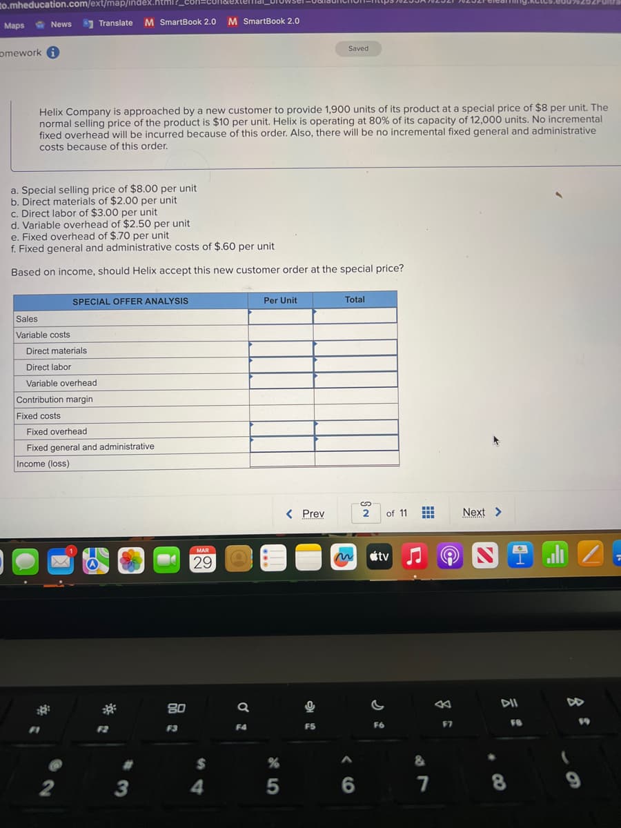 to.mheducation.com/ext/map/index
Maps
News Translate
omework i
Helix Company is approached by a new customer to provide 1,900 units of its product at a special price of $8 per unit. The
normal selling price of the product is $10 per unit. Helix is operating at 80% of its capacity of 12,000 units. No incremental
fixed overhead will be incurred because of this order. Also, there will be no incremental fixed general and administrative
costs because of this order.
Sales
Variable costs
M SmartBook 2.0 M SmartBook 2.0
a. Special selling price of $8.00 per unit
b. Direct materials of $2.00 per unit
c. Direct labor of $3.00 per unit
d. Variable overhead of $2.50 per unit
e. Fixed overhead of $.70 per unit
f. Fixed general and administrative costs of $.60 per unit
Based on income, should Helix accept this new customer order at the special price?
Direct materials
Direct labor
Variable overhead
Contribution margin
Fixed costs
SPECIAL OFFER ANALYSIS
2
Fixed overhead
Fixed general and administrative
Income (loss)
80
F3
MAR
29
$
4
a
F4
Per Unit
%
45
Saved
< Prev
F5
Total
6
S
2
of 11 #
tv
F6
&
7
F7
Next >
Monterdel2
8
FB
7