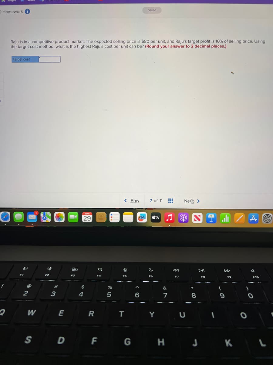 O Homework i
5
Raju is in a competitive product market. The expected selling price is $80 per unit, and Raju's target profit is 10% of selling price. Using
the target cost method, what is the highest Raju's cost per unit can be? (Round your answer to 2 decimal places.)
Target cost
::
F1
@
2
W
30
F2
#
3
E
S D
80
F3
MAR
29
$
4
R
a
F4
%
5
< Prev
F5
T
F G
Saved
6
7 of 11
~ tv
F6
Y
&
7
F7
Ne >
U
N
8
DII
FB
DD
F9
H J K
O
A
4
F10
L