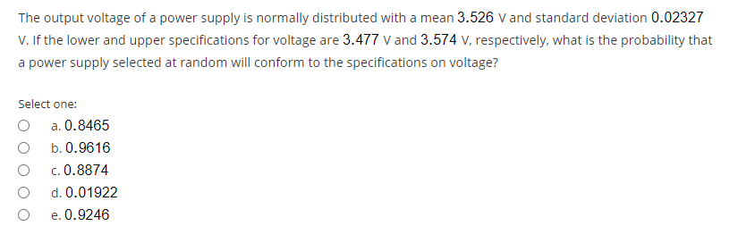 The output voltage of a power supply is normally distributed with a mean 3.526 V and standard deviation 0.02327
V. If the lower and upper specifications for voltage are 3.477 v and 3.574 v, respectively, what is the probability that
a power supply selected at random will conform to the specifications on voltage?
Select one:
a. 0.8465
b. 0.9616
c. 0.8874
d. 0.01922
e. 0.9246
