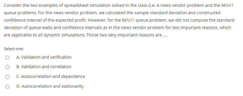 Consider the two examples of spreadsheet simulation solved in the class (i.e. A news vendor problem and the M/U/1
queue problem). For the news vendor problem, we calculated the sample standard deviation and constructed
confidence interval of the expected profit. However, for the M/U/1 queue problem, we did not compute the standard
deviation of queue waits and confidence intervals as in the news vendor problem for two important reasons, which
are applicable to all dynamic simulations. Those two very important reasons are .
Select one:
A. Validation and verification
B. Validation and correlation
C. Autocorrelation and dependence
D. Autocorrelation and stationarity

