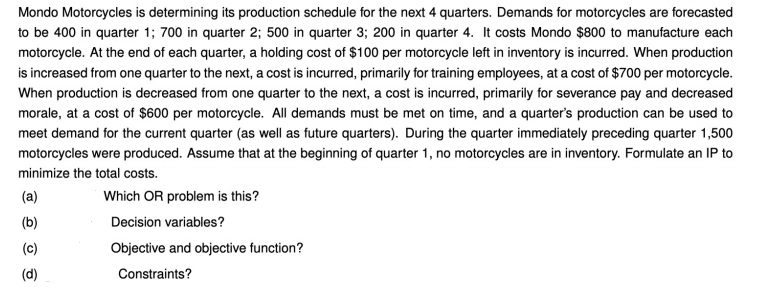 Mondo Motorcycles is determining its production schedule for the next 4 quarters. Demands for motorcycles are forecasted
to be 400 in quarter 1; 700 in quarter 2; 500 in quarter 3; 200 in quarter 4. It costs Mondo $800 to manufacture each
motorcycle. At the end of each quarter, a holding cost of $100 per motorcycle left in inventory is incurred. When production
is increased from one quarter to the next, a cost is incurred, primarily for training employees, at a cost of $700 per motorcycle.
When production is decreased from one quarter to the next, a cost is incurred, primarily for severance pay and decreased
morale, at a cost of $600 per motorcycle. All demands must be met on time, and a quarter's production can be used to
meet demand for the current quarter (as well as future quarters). During the quarter immediately preceding quarter 1,500
motorcycles were produced. Assume that at the beginning of quarter 1, no motorcycles are in inventory. Formulate an IP to
minimize the total costs.
(a)
Which OR problem is this?
(b)
Decision variables?
(c)
Objective and objective function?
(d)
Constraints?
