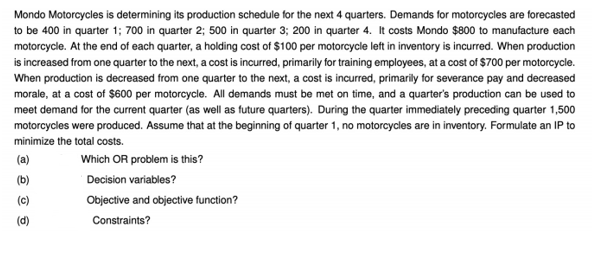 Mondo Motorcycles is determining its production schedule for the next 4 quarters. Demands for motorcycles are forecasted
to be 400 in quarter 1; 700 in quarter 2; 500 in quarter 3; 200 in quarter 4. It costs Mondo $800 to manufacture each
motorcycle. At the end of each quarter, a holding cost of $100 per motorcycle left in inventory is incurred. When production
is increased from one quarter to the next, a cost is incurred, primarily for training employees, at a cost of $700 per motorcycle.
When production is decreased from one quarter to the next, a cost is incurred, primarily for severance pay and decreased
morale, at a cost of $600 per motorcycle. All demands must be met on time, and a quarter's production can be used to
meet demand for the current quarter (as well as future quarters). During the quarter immediately preceding quarter 1,500
motorcycles were produced. Assume that at the beginning of quarter 1, no motorcycles are in inventory. Formulate an IP to
minimize the total costs.
(a)
Which OR problem is this?
(b)
Decision variables?
(c)
Objective and objective function?
(d)
Constraints?
