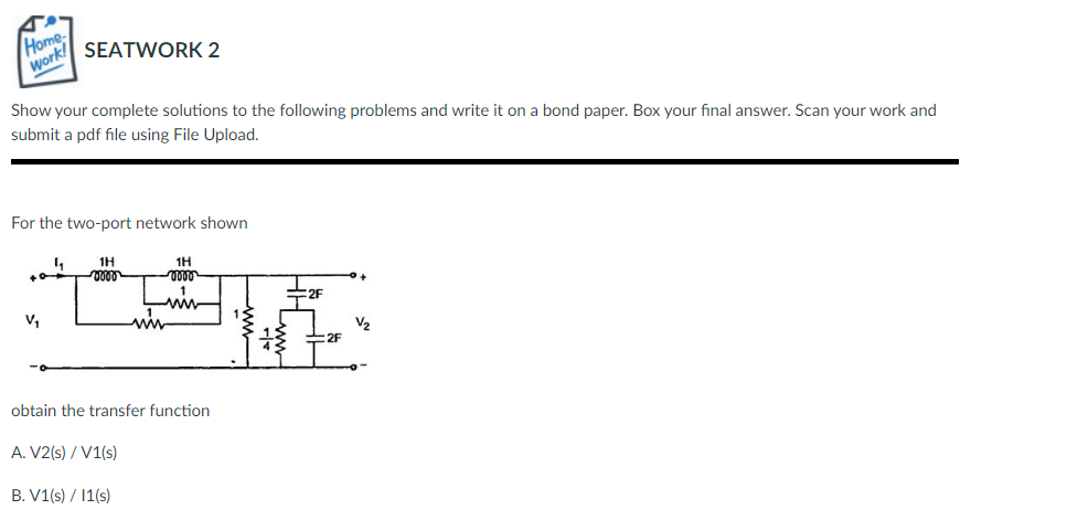 Home
Work!
SEATWORK 2
Show your complete solutions to the following problems and write it on a bond paper. Box your final answer. Scan your work and
submit a pdf file using File Upload.
For the two-port network shown
1H
1H
2F
V,
obtain the transfer function
A. V2(s) / V1(s)
B. V1(s) / 1(s)
