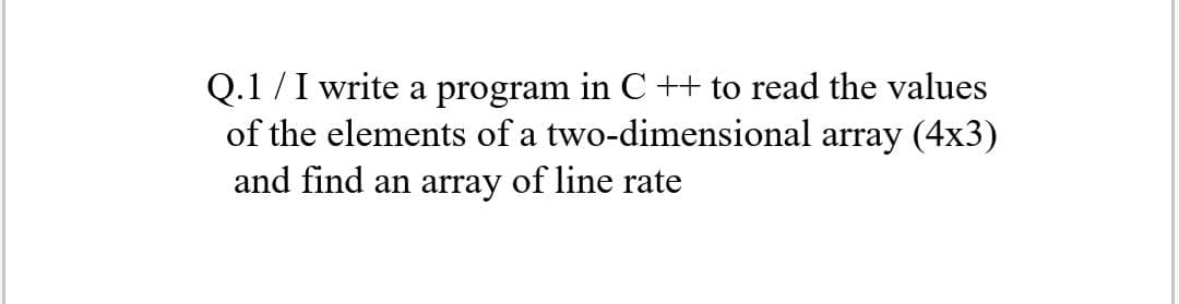 Q.1 /I write a program in C ++ to read the values
of the elements of a two-dimensional array (4x3)
and find an array of line rate
